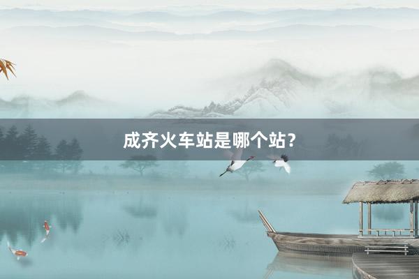 成齐火车站是哪个站？