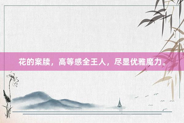 花的案牍，高等感全王人，尽显优雅魔力。